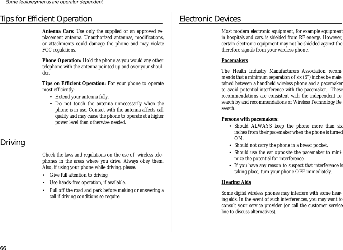 Tips for Efficient OperationAn tenna Care: Use only the sup plied or an ap proved re -place ment an tenna. Un au thor ized an ten nas, modi fi ca tions,or at tach ments could dam age the phone and may vio lateFCC regu la tions.Phone Op era tion: Hold the phone as you would any othertele phone with the an tenna pointed up and over your shoul -der.Tips on Ef fi cient Op era tion: For your phone to op er atemost ef fi ciently:•Ex tend your an tenna fully.•Do not touch the an tenna un nec es sar ily when thephone is in use. Con tact with the an tenna af fects callqual ity and may cause the phone to op er ate at a higherpower level than oth er wise needed.Driv ingCheck the laws and regu la tions on the use of  wire less tele -phones in the ar eas where you drive. Al ways obey them.Also, if us ing your phone while driv ing, please:•Give full at ten tion to driv ing.•Use hands- free op era tion, if avail able.•Pull off the road and park bef ore mak ing or an swer ing acall if driv ing con di tions so re quire.Elec tronic De vicesMost mod ern elec tronic equip ment, for ex am ple equip mentin hos pi tals and cars, is shielded from RF en ergy. How ever,cer tain elec tronic equip ment may not be shielded against thethere fore sig nals from your wire less phone.Pace mak ersThe Health In dus try Manu fac tur ers As so cia tion rec om -mends that a mini mum sepa ra tion of six (6”) inches be main -tained be tween a hand held wire less phone and a pace makerto avoid po ten tial in ter fer ence with the pace maker.  Theserec om men da tions are con sis tent with the in de pend ent re -search by and rec om men da tions of Wire less Tech nol ogy Re -search.Per sons with pace mak ers:•Should ALWAYS keep the phone more than sixinches from their pace maker when the phone is turned ON.•Should not carry the phone in a breast pocket.•Should use the ear op po site the pace maker to mini -mize the po ten tial for in ter fer ence.•If you have any rea son to sus pect that in ter fer ence istak ing place, turn your phone OFF im me di ately.Hear ing AidsSome digi tal wire less phones may in ter fere with some hear -ing aids. In the event of such in ter fer ences, you may want tocon sult your serv ice pro vider (or call the cus tomer serv iceline to dis cuss al ter na tives).66Some fea tures/menus are op era tor dependent