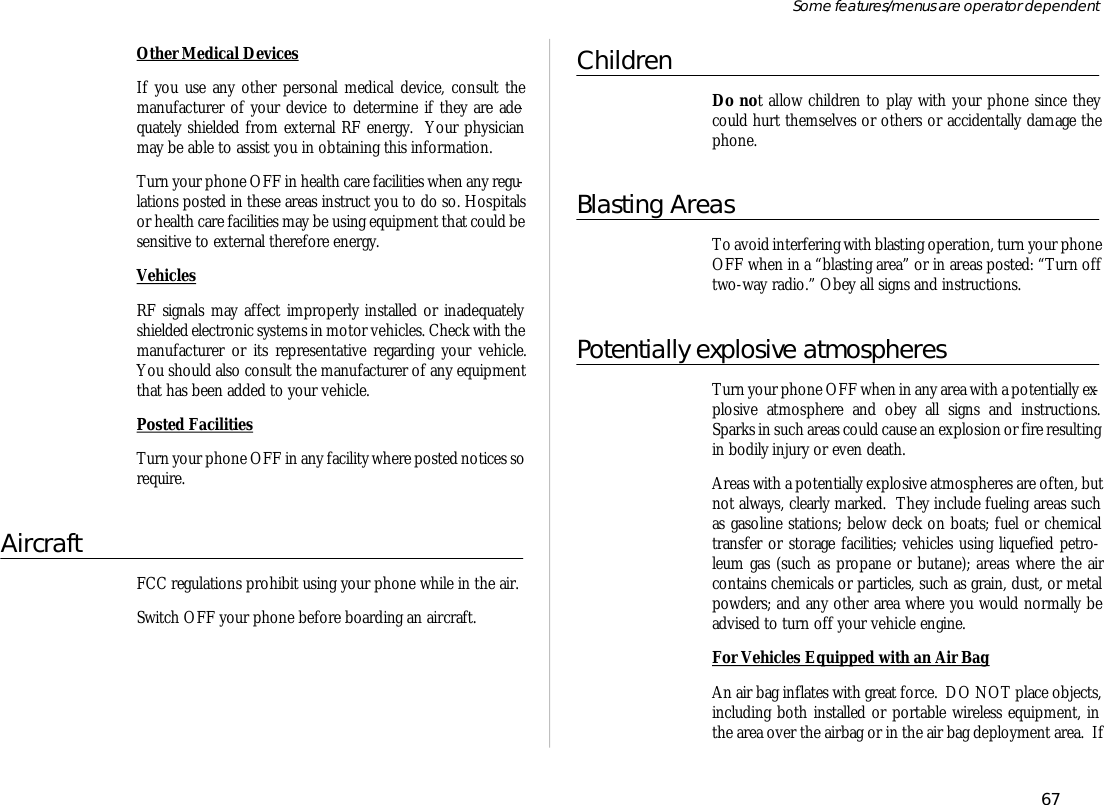 Other Medi cal De vicesIf you use any other per sonal medi cal de vice, con sult themanu fac turer of your de vice to de ter mine if they are ade -quately shielded from ex ter nal RF en ergy.  Your phy si cianmay be able to as sist you in ob tain ing this in for ma tion.Turn your phone OFF in health care fa cili ties when any regu -la tions posted in these ar eas in struct you to do so. Hos pi talsor health care fa cili ties may be us ing equip ment that could besen si tive to ex ter nal there fore en ergy.Ve hi clesRF sig nals may af fect im prop erly in stalled or in ade quatelyshielded elec tronic sys tems in mo tor ve hi cles. Check with the manu fac turer or its rep re sen ta tive re gard ing your ve hi cle.You should also con sult the manu fac turer of any equip mentthat has been added to your ve hi cle.Posted Fa cili tiesTurn your phone OFF in any fa cil ity where posted no tices sore quire.Air craftFCC regu la tions pro hibit us ing your phone while in the air.Switch OFF your phone be fore board ing an air craft.Chil drenDo not al low chil dren to play with your phone since theycould hurt them selves or oth ers or ac ci den tally dam age thephone.Blast ing Ar easTo avoid in ter fer ing with blast ing op era tion, turn your phone OFF when in a “blast ing area” or in ar eas posted: “Turn offtwo- way ra dio.” Obey all signs and in struc tions.Po ten tially ex plo sive at mos pheresTurn your phone OFF when in any area with a po ten tially ex -plo sive at mos phere and obey all signs and in struc tions.Sparks in such ar eas could cause an ex plo sion or fire re sult ing in bod ily in jury or even death.Ar eas with a po ten tially ex plo sive at mos pheres are of ten, butnot al ways, clearly marked.  They in clude fu el ing ar eas suchas gaso line sta tions; be low deck on boats; fuel or chemi caltrans fer or stor age fa cili ties; ve hi cles us ing liq ue fied pe tro -leum gas (such as pro pane or bu tane); ar eas where the aircon tains chemi cals or par ti cles, such as grain, dust, or metalpow ders; and any other area where you would nor mally bead vised to turn off your ve hi cle en gine.For Ve hi cles Equipped with an Air BagAn air bag in flates with great force.  DO NOT place ob jects,in clud ing both in stalled or port able wire less equip ment, inthe area over the air bag or in the air bag de ploy ment area.  If67Some fea tures/menus are op era tor dependent
