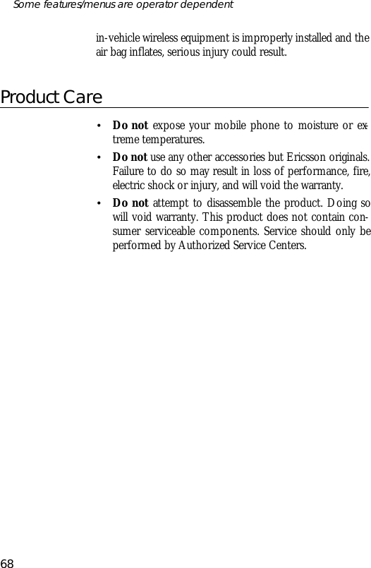 in- vehicle wire less equip ment is im prop erly in stalled and theair bag in flates, se ri ous in jury could re sult.Prod uct Care•Do not ex pose your mo bile phone to mois ture or ex -treme tem pera tures.•Do not use any other ac ces so ries but Ericsson origi nals.Fail ure to do so may re sult in loss of per form ance, fire,elec tric shock or in jury, and will void the war ranty.•Do not at tempt to dis as sem ble the prod uct. Do ing sowill void war ranty. This prod uct does not con tain con -sumer serv ice able com po nents. Serv ice should only beper formed by Author ized Serv ice Cen ters.68Some fea tures/menus are op era tor dependent