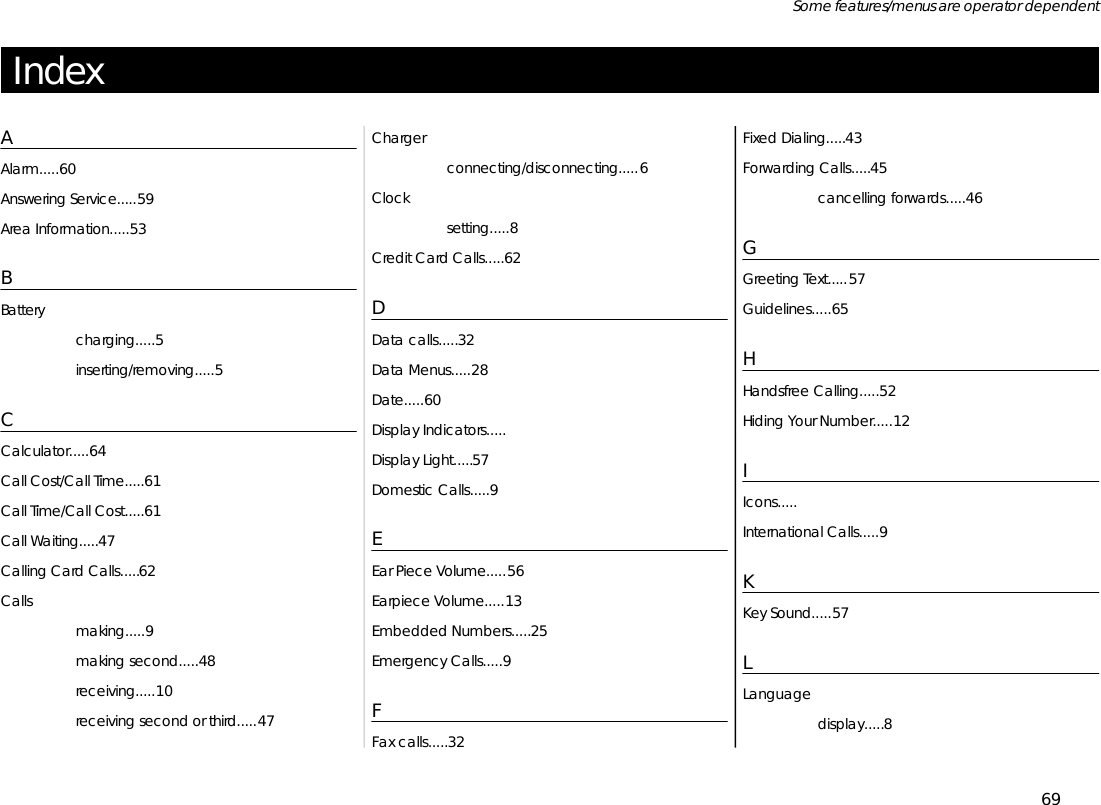 In dexAAlarm.....60An swer ing Serv ice.....59Area In for ma tion.....53BBat terycharg ing.....5in sert ing/re mov ing.....5CCal cu la tor.....64Call Cost/Call Time.....61Call Time/Call Cost.....61Call Wait ing.....47Call ing Card Calls.....62Callsmak ing.....9mak ing sec ond.....48re ceiv ing.....10re ceiv ing sec ond or third.....47Chargercon nect ing/dis con nect ing.....6Clockset ting.....8Credit Card Calls.....62DData calls.....32Data Menus.....28Date.....60Dis play In di ca tors.....Dis play Light.....57Do mes tic Calls.....9EEar Piece Vol ume.....56Ear piece Vol ume.....13Em bed ded Num bers.....25Emer gency Calls.....9FFax calls.....32Fixed Di al ing.....43For ward ing Calls.....45can cel ling for wards.....46GGreet ing Text.....57Guide lines.....65HHands free Call ing.....52Hid ing Your Num ber.....12IIcons.....In ter na tional Calls.....9KKey Sound.....57LLan guagedis play.....869Some fea tures/menus are op era tor dependent