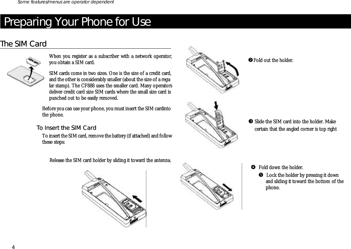 Pre par ing Your Phone for UseThe SIM CardWhen you reg is ter as a sub scriber with a net work op era tor,you ob tain a SIM card.SIM cards come in two sizes. One is the size of a credit card,and the other is con sid era bly smaller (about the size of a regu -lar stamp). The CF888 uses the smaller card. Many op era torsde liver credit card size SIM cards where the small size card ispunched out to be eas ily re moved.Be fore you can use your phone, you must in sert the SIM card intothe phone.To In sert the SIM CardTo in sert the SIM card, re move the bat tery (if at tached) and fol low these steps:ŒRe lease the SIM card holder by slid ing it to ward the an tenna.   •Fold out the holder.          Ž Slide the SIM card into the holder. Make         cer tain that the an gled cor ner is top right            •  Fold down the holder.    •  Lock the holder by press ing it down and slid ing it to ward the bottom of the phone.4Some fea tures/menus are op era tor dependentPre par ing Your Phone for UseThe SIM CardWhen you reg is ter as a sub scriber with a net work op era tor,you ob tain a SIM card.SIM cards come in two sizes. One is the size of a credit card,and the other is con sid era bly smaller (about the size of a regu -lar stamp). The CF888 uses the smaller card. Many op era torsde liver credit card size SIM cards where the small size card ispunched out to be eas ily re moved.Be fore you can use your phone, you must in sert the SIM card intothe phone.To In sert the SIM CardTo in sert the SIM card, re move the bat tery (if at tached) and fol low these steps:ŒRe lease the SIM card holder by slid ing it to ward the an tenna.   •Fold out the holder.          Ž Slide the SIM card into the holder. Make         cer tain that the an gled cor ner is top right            •  Fold down the holder.    •  Lock the holder by press ing it down and slid ing it to ward the bottom of the phone.