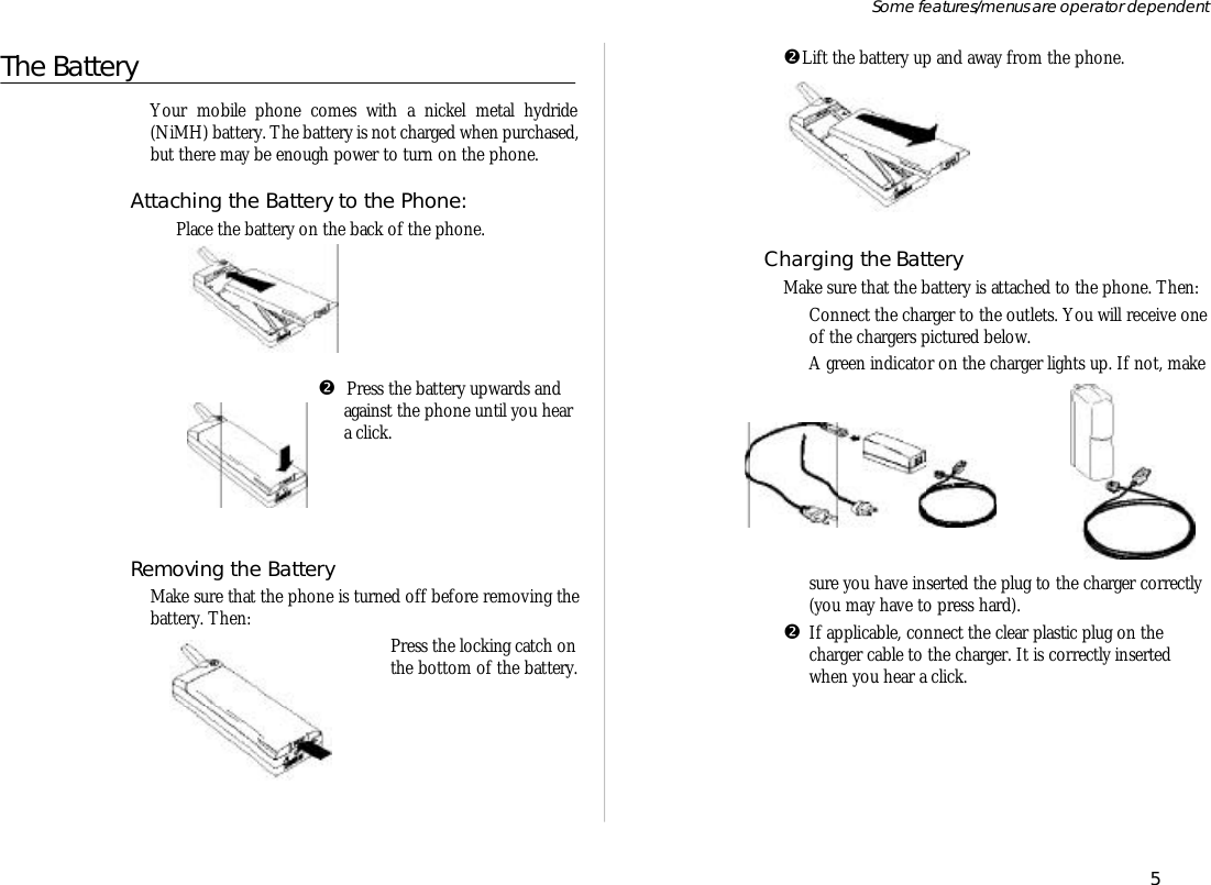 The Bat teryYour mo bile phone comes with a nickel metal hy dride(NiMH) bat tery. The bat tery is not charged when pur chased,but there may be enough power to turn on the phone.At taching the Bat tery to the Phone:ŒPlace the bat tery on the back of the phone.•  Press the bat tery up wards andagainst the phone un til you hear a click.Re moving the Bat teryMake sure that the phone is turned off bef ore re mov ing thebat tery. Then:ŒPress the lock ing catch onthe bot tom of the bat tery.•Lift the bat tery up and away from the phone.Charging the Bat teryMake sure that the bat tery is at tached to the phone. Then:ŒCon nect the charger to the out lets. You will re ceive one of the charg ers pic tured be low.A green in di ca tor on the charger lights up. If not, makesure you have in serted the plug to the charger cor rectly(you may have to press hard).•If ap pli ca ble, con nect the clear plas tic plug on the charger ca ble to the charger. It is cor rectly in serted when you hear a click.5Some fea tures/menus are op era tor dependent