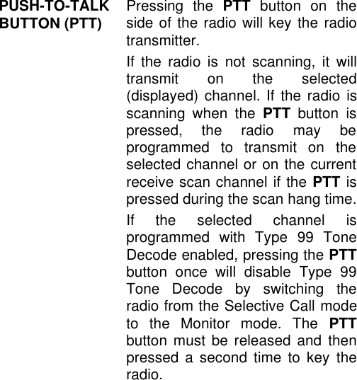 PUSH-TO-TALKBUTTON (PTT) Pressing the PTT button on theside of the radio will key the radiotransmitter.If the radio is not scanning, it willtransmit on the selected(displayed) channel. If the radio isscanning when the PTT button ispressed, the radio may beprogrammed to transmit on theselected channel or on the currentreceive scan channel if the PTT ispressed during the scan hang time.If the selected channel isprogrammed with Type 99 ToneDecode enabled, pressing the PTTbutton once will disable Type 99Tone Decode by switching theradio from the Selective Call modeto the Monitor mode. The PTTbutton must be released and thenpressed a second time to key theradio.