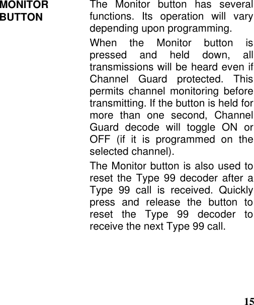 15MONITORBUTTON The Monitor button has severalfunctions. Its operation will varydepending upon programming.When the Monitor button ispressed and held down, alltransmissions will be heard even ifChannel Guard protected. Thispermits channel monitoring beforetransmitting. If the button is held formore than one second, ChannelGuard decode will toggle ON orOFF (if it is programmed on theselected channel).The Monitor button is also used toreset the Type 99 decoder after aType 99 call is received. Quicklypress and release the button toreset the Type 99 decoder toreceive the next Type 99 call.