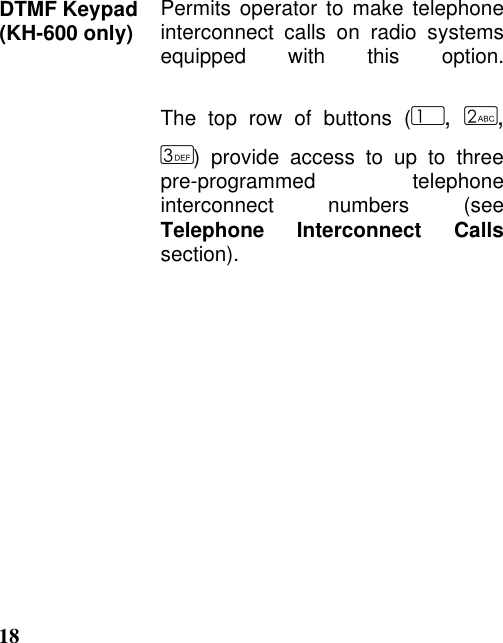 18DTMF Keypad(KH-600 only) Permits operator to make telephoneinterconnect calls on radio systemsequipped with this option.The top row of buttons (,  ,) provide access to up to threepre-programmed telephoneinterconnect numbers (seeTelephone Interconnect Callssection).