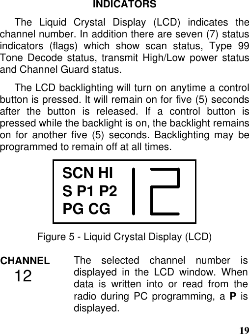 19INDICATORSThe Liquid Crystal Display (LCD) indicates thechannel number. In addition there are seven (7) statusindicators (flags) which show scan status, Type 99Tone Decode status, transmit High/Low power statusand Channel Guard status.The LCD backlighting will turn on anytime a controlbutton is pressed. It will remain on for five (5) secondsafter the button is released. If a control button ispressed while the backlight is on, the backlight remainson for another five (5) seconds. Backlighting may beprogrammed to remain off at all times.SCN HIS P1 P2PG CGFigure 5 - Liquid Crystal Display (LCD)CHANNEL   12 The selected channel number isdisplayed in the LCD window. Whendata is written into or read from theradio during PC programming, a P isdisplayed.
