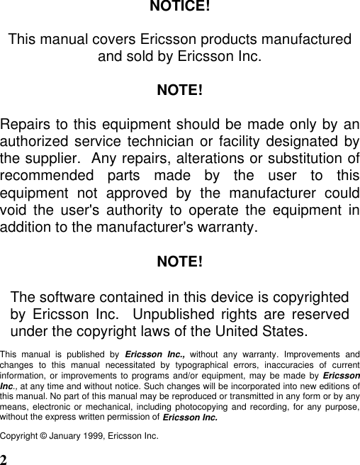 2NOTICE!This manual covers Ericsson products manufacturedand sold by Ericsson Inc.NOTE!Repairs to this equipment should be made only by anauthorized service technician or facility designated bythe supplier.  Any repairs, alterations or substitution ofrecommended parts made by the user to thisequipment not approved by the manufacturer couldvoid the user&apos;s authority to operate the equipment inaddition to the manufacturer&apos;s warranty.NOTE!The software contained in this device is copyrightedby Ericsson Inc.  Unpublished rights are reservedunder the copyright laws of the United States.This manual is published by Ericsson Inc., without any warranty. Improvements andchanges to this manual necessitated by typographical errors, inaccuracies of currentinformation, or improvements to programs and/or equipment, may be made by EricssonInc., at any time and without notice. Such changes will be incorporated into new editions ofthis manual. No part of this manual may be reproduced or transmitted in any form or by anymeans, electronic or mechanical, including photocopying and recording, for any purpose,without the express written permission of Ericsson Inc.Copyright © January 1999, Ericsson Inc.