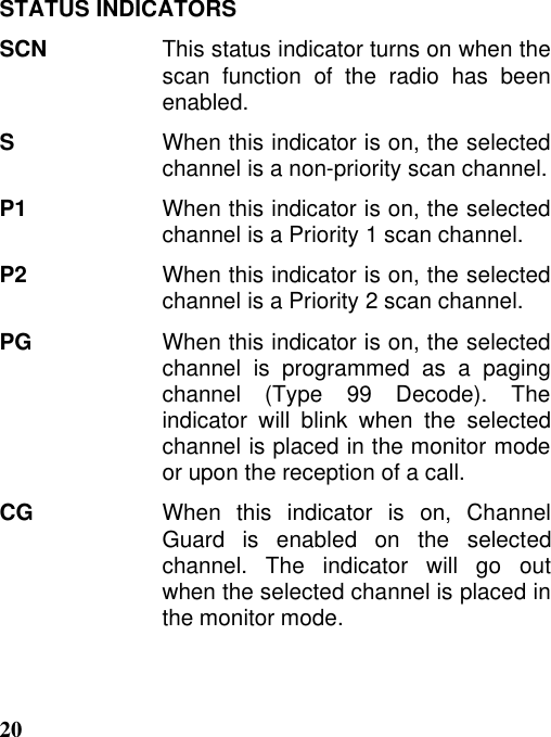 20STATUS INDICATORSSCN This status indicator turns on when thescan function of the radio has beenenabled.SWhen this indicator is on, the selectedchannel is a non-priority scan channel.P1 When this indicator is on, the selectedchannel is a Priority 1 scan channel.P2 When this indicator is on, the selectedchannel is a Priority 2 scan channel.PG When this indicator is on, the selectedchannel is programmed as a pagingchannel (Type 99 Decode). Theindicator will blink when the selectedchannel is placed in the monitor modeor upon the reception of a call.CG When this indicator is on, ChannelGuard is enabled on the selectedchannel. The indicator will go outwhen the selected channel is placed inthe monitor mode.