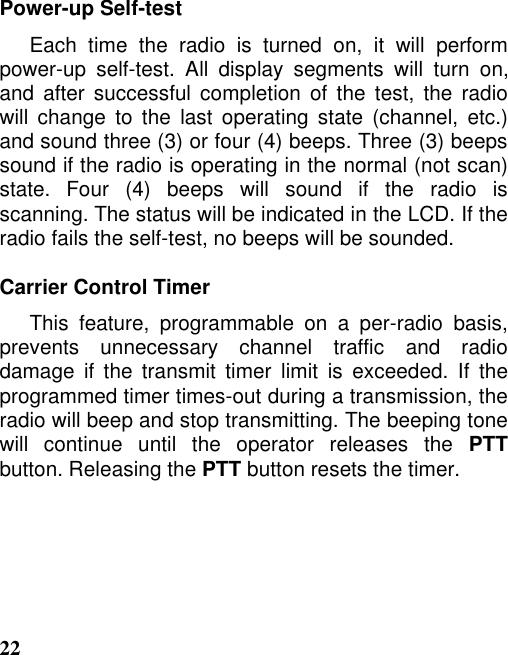 22Power-up Self-testEach time the radio is turned on, it will performpower-up self-test. All display segments will turn on,and after successful completion of the test, the radiowill change to the last operating state (channel, etc.)and sound three (3) or four (4) beeps. Three (3) beepssound if the radio is operating in the normal (not scan)state. Four (4) beeps will sound if the radio isscanning. The status will be indicated in the LCD. If theradio fails the self-test, no beeps will be sounded.Carrier Control TimerThis feature, programmable on a per-radio basis,prevents unnecessary channel traffic and radiodamage if the transmit timer limit is exceeded. If theprogrammed timer times-out during a transmission, theradio will beep and stop transmitting. The beeping tonewill continue until the operator releases the PTTbutton. Releasing the PTT button resets the timer.