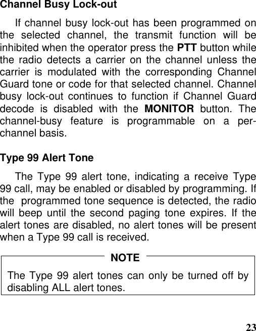 23Channel Busy Lock-outIf channel busy lock-out has been programmed onthe selected channel, the transmit function will beinhibited when the operator press the PTT button whilethe radio detects a carrier on the channel unless thecarrier is modulated with the corresponding ChannelGuard tone or code for that selected channel. Channelbusy lock-out continues to function if Channel Guarddecode is disabled with the MONITOR button. Thechannel-busy feature is programmable on a per-channel basis.Type 99 Alert ToneThe Type 99 alert tone, indicating a receive Type99 call, may be enabled or disabled by programming. Ifthe  programmed tone sequence is detected, the radiowill beep until the second paging tone expires. If thealert tones are disabled, no alert tones will be presentwhen a Type 99 call is received.The Type 99 alert tones can only be turned off bydisabling ALL alert tones.NOTE
