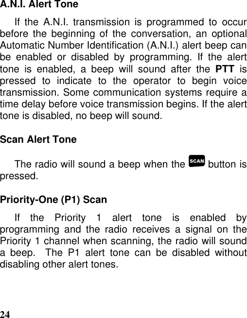 24A.N.I. Alert ToneIf the A.N.I. transmission is programmed to occurbefore the beginning of the conversation, an optionalAutomatic Number Identification (A.N.I.) alert beep canbe enabled or disabled by programming. If the alerttone is enabled, a beep will sound after the PTT ispressed to indicate to the operator to begin voicetransmission. Some communication systems require atime delay before voice transmission begins. If the alerttone is disabled, no beep will sound.Scan Alert ToneThe radio will sound a beep when the  button ispressed.Priority-One (P1) ScanIf the Priority 1 alert tone is enabled byprogramming and the radio receives a signal on thePriority 1 channel when scanning, the radio will sounda beep.  The P1 alert tone can be disabled withoutdisabling other alert tones.