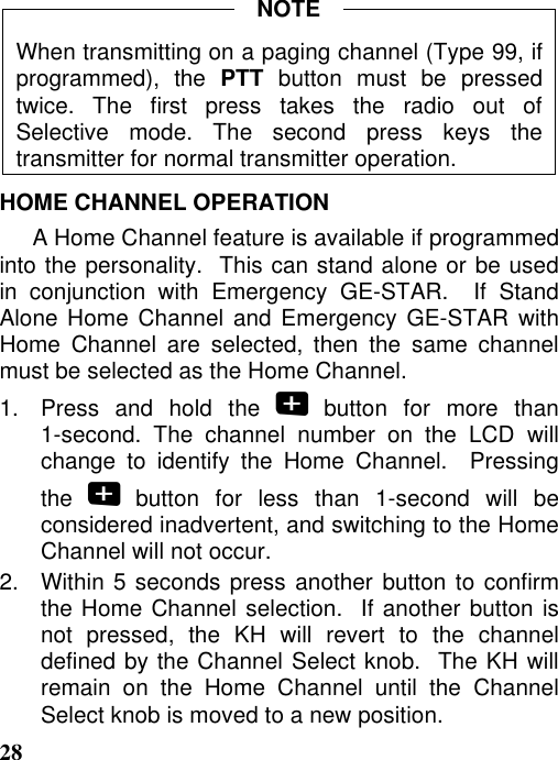 28When transmitting on a paging channel (Type 99, ifprogrammed), the PTT button must be pressedtwice. The first press takes the radio out ofSelective mode. The second press keys thetransmitter for normal transmitter operation.HOME CHANNEL OPERATIONA Home Channel feature is available if programmedinto the personality.  This can stand alone or be usedin conjunction with Emergency GE-STAR.  If StandAlone Home Channel and Emergency GE-STAR withHome Channel are selected, then the same channelmust be selected as the Home Channel.1.  Press and hold the  button for more than1-second. The channel number on the LCD willchange to identify the Home Channel.  Pressingthe   button for less than 1-second will beconsidered inadvertent, and switching to the HomeChannel will not occur.2.   Within 5 seconds press another button to confirmthe Home Channel selection.  If another button isnot pressed, the KH will revert to the channeldefined by the Channel Select knob.  The KH willremain on the Home Channel until the ChannelSelect knob is moved to a new position.NOTE