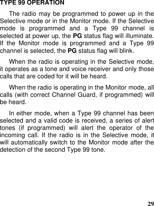 29TYPE 99 OPERATIONThe radio may be programmed to power up in theSelective mode or in the Monitor mode. If the Selectivemode is programmed and a Type 99 channel isselected at power up, the PG status flag will illuminate.If the Monitor mode is programmed and a Type 99channel is selected, the PG status flag will blink.When the radio is operating in the Selective mode,it operates as a tone and voice receiver and only thosecalls that are coded for it will be heard.When the radio is operating in the Monitor mode, allcalls (with correct Channel Guard, if programmed) willbe heard.In either mode, when a Type 99 channel has beenselected and a valid code is received, a series of alerttones (if programmed) will alert the operator of theincoming call. If the radio is in the Selective mode, itwill automatically switch to the Monitor mode after thedetection of the second Type 99 tone.