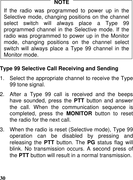 30If the radio was programmed to power up in theSelective mode, changing positions on the channelselect switch will always place a Type 99programmed channel in the Selective mode. If theradio was programmed to power up in the Monitormode, changing positions on the channel selectswitch will always place a Type 99 channel in theMonitor mode.Type 99 Selective Call Receiving and Sending1.   Select the appropriate channel to receive the Type99 tone signal.2.   After  a  Type  99  call  is  received  and  the  beepshave sounded, press the PTT button and answerthe call. When the communication sequence iscompleted, press the MONITOR button to resetthe radio for the next call.3.   When the radio is reset (Selective mode), Type 99operation can be disabled by pressing andreleasing the PTT button. The PG status flag willblink. No transmission occurs. A second press ofthe PTT button will result in a normal transmission.NOTE