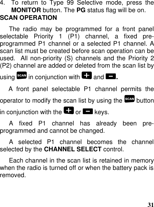 314.   To  return  to  Type  99  Selective  mode,  press  theMONITOR button. The PG status flag will be on.SCAN OPERATIONThe radio may be programmed for a front panelselectable Priority 1 (P1) channel, a fixed pre-programmed P1 channel or a selected P1 channel. Ascan list must be created before scan operation can beused.  All non-priority (S) channels and the Priority 2(P2) channel are added or deleted from the scan list byusing  in conjunction with  and .A front panel selectable P1 channel permits theoperator to modify the scan list by using the  buttonin conjunction with the  or  keys.A fixed P1 channel has already been pre-programmed and cannot be changed.A selected P1 channel becomes the channelselected by the CHANNEL SELECT control.Each channel in the scan list is retained in memorywhen the radio is turned off or when the battery pack isremoved.