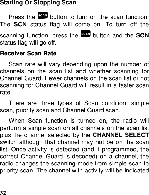 32Starting Or Stopping ScanPress the  button to turn on the scan function.The SCN status flag will come on. To turn off thescanning function, press the  button and the SCNstatus flag will go off.Receiver Scan RateScan rate will vary depending upon the number ofchannels on the scan list and whether scanning forChannel Guard. Fewer channels on the scan list or notscanning for Channel Guard will result in a faster scanrate.There are three types of Scan condition: simplescan, priority scan and Channel Guard scan.When Scan function is turned on, the radio willperform a simple scan on all channels on the scan listplus the channel selected by the CHANNEL SELECTswitch although that channel may not be on the scanlist. Once activity is detected (and if programmed, thecorrect Channel Guard is decoded) on a channel, theradio changes the scanning mode from simple scan topriority scan. The channel with activity will be indicated