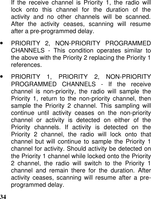 34If the receive channel is Priority 1, the radio willlock onto this channel for the duration of theactivity and no other channels will be scanned.After the activity ceases, scanning will resumeafter a pre-programmed delay.•PRIORITY 2, NON-PRIORITY PROGRAMMEDCHANNELS - This condition operates similar tothe above with the Priority 2 replacing the Priority 1references.•PRIORITY 1, PRIORITY 2, NON-PRIORITYPROGRAMMED CHANNELS - If the receivechannel is non-priority, the radio will sample thePriority 1, return to the non-priority channel, thensample the Priority 2 channel. This sampling willcontinue until activity ceases on the non-prioritychannel or activity is detected on either of thePriority channels. If activity is detected on thePriority 2 channel, the radio will lock onto thatchannel but will continue to sample the Priority 1channel for activity. Should activity be detected onthe Priority 1 channel while locked onto the Priority2 channel, the radio will switch to the Priority 1channel and remain there for the duration. Afteractivity ceases, scanning will resume after a pre-programmed delay.