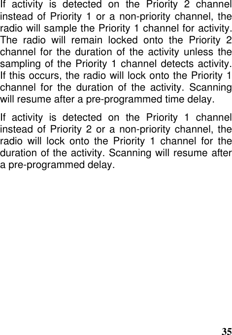 35If activity is detected on the Priority 2 channelinstead of Priority 1 or a non-priority channel, theradio will sample the Priority 1 channel for activity.The radio will remain locked onto the Priority 2channel for the duration of the activity unless thesampling of the Priority 1 channel detects activity.If this occurs, the radio will lock onto the Priority 1channel for the duration of the activity. Scanningwill resume after a pre-programmed time delay.If activity is detected on the Priority 1 channelinstead of Priority 2 or a non-priority channel, theradio will lock onto the Priority 1 channel for theduration of the activity. Scanning will resume aftera pre-programmed delay.