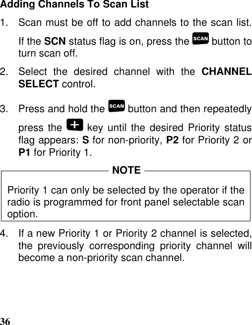 36Adding Channels To Scan List1.   Scan must be off to add channels to the scan list.If the SCN status flag is on, press the  button toturn scan off.2.   Select  the  desired  channel  with  the  CHANNELSELECT control.3.   Press and hold the  button and then repeatedlypress the  key until the desired Priority statusflag appears: S for non-priority, P2 for Priority 2 orP1 for Priority 1.Priority 1 can only be selected by the operator if theradio is programmed for front panel selectable scanoption.4.   If a new Priority 1 or Priority 2 channel is selected,the previously corresponding priority channel willbecome a non-priority scan channel.NOTE