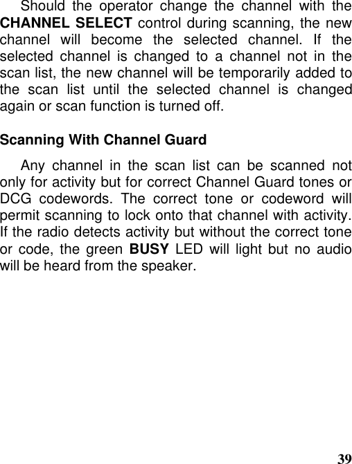 39Should the operator change the channel with theCHANNEL SELECT control during scanning, the newchannel will become the selected channel. If theselected channel is changed to a channel not in thescan list, the new channel will be temporarily added tothe scan list until the selected channel is changedagain or scan function is turned off.Scanning With Channel GuardAny channel in the scan list can be scanned notonly for activity but for correct Channel Guard tones orDCG codewords. The correct tone or codeword willpermit scanning to lock onto that channel with activity.If the radio detects activity but without the correct toneor code, the green BUSY LED will light but no audiowill be heard from the speaker.