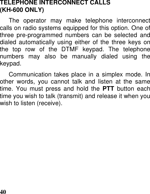 40TELEPHONE INTERCONNECT CALLS(KH-600 ONLY)The operator may make telephone interconnectcalls on radio systems equipped for this option. One ofthree pre-programmed numbers can be selected anddialed automatically using either of the three keys onthe top row of the DTMF keypad. The telephonenumbers may also be manually dialed using thekeypad.Communication takes place in a simplex mode. Inother words, you cannot talk and listen at the sametime. You must press and hold the PTT button eachtime you wish to talk (transmit) and release it when youwish to listen (receive).