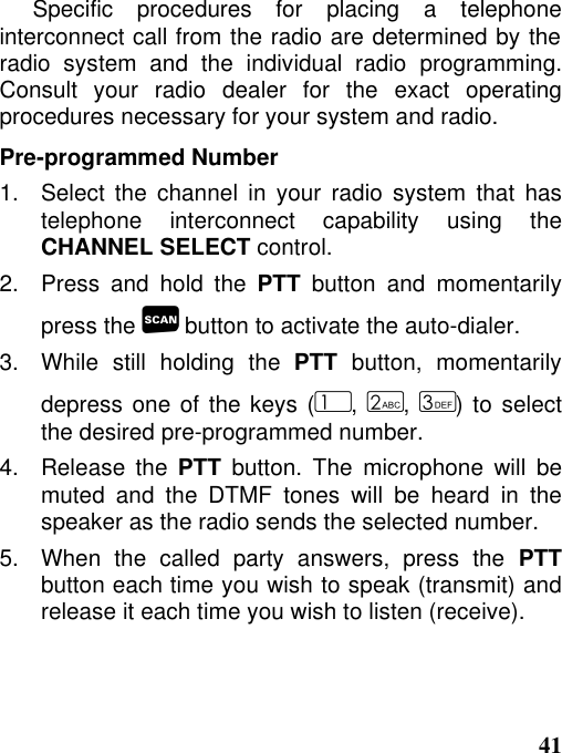 41Specific procedures for placing a telephoneinterconnect call from the radio are determined by theradio system and the individual radio programming.Consult your radio dealer for the exact operatingprocedures necessary for your system and radio.Pre-programmed Number1.   Select the channel in your radio system that hastelephone interconnect capability using theCHANNEL SELECT control.2.   Press and hold the PTT button and momentarilypress the  button to activate the auto-dialer.3.   While  still  holding  the  PTT button, momentarilydepress one of the keys (, , ) to selectthe desired pre-programmed number.4.   Release  the  PTT button. The microphone will bemuted and the DTMF tones will be heard in thespeaker as the radio sends the selected number.5.  When the called party answers, press the PTTbutton each time you wish to speak (transmit) andrelease it each time you wish to listen (receive).