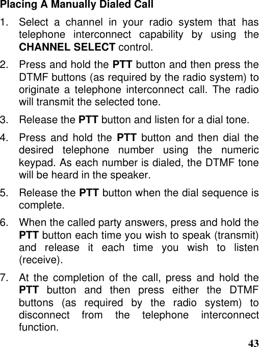43Placing A Manually Dialed Call1.  Select a channel in your radio system that hastelephone interconnect capability by using theCHANNEL SELECT control.2.   Press and hold the PTT button and then press theDTMF buttons (as required by the radio system) tooriginate a telephone interconnect call. The radiowill transmit the selected tone.3.   Release the PTT button and listen for a dial tone.4.   Press and hold the PTT button and then dial thedesired telephone number using the numerickeypad. As each number is dialed, the DTMF tonewill be heard in the speaker.5.   Release the PTT button when the dial sequence iscomplete.6.   When the called party answers, press and hold thePTT button each time you wish to speak (transmit)and release it each time you wish to listen(receive).7.   At  the  completion  of  the  call,  press  and  hold  thePTT button and then press either the DTMFbuttons (as required by the radio system) todisconnect from the telephone interconnectfunction.