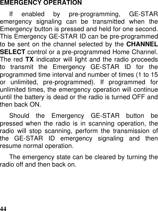 44EMERGENCY OPERATIONIf enabled by pre-programming, GE-STARemergency signaling can be transmitted when theEmergency button is pressed and held for one second.This Emergency GE-STAR ID can be pre-programmedto be sent on the channel selected by the CHANNELSELECT control or a pre-programmed Home Channel.The red TX indicator will light and the radio proceedsto transmit the Emergency GE-STAR ID for theprogrammed time interval and number of times (1 to 15or unlimited, pre-programmed). If programmed forunlimited times, the emergency operation will continueuntil the battery is dead or the radio is turned OFF andthen back ON.Should the Emergency GE-STAR button bepressed when the radio is in scanning operation, theradio will stop scanning, perform the transmission ofthe GE-STAR ID emergency signaling and thenresume normal operation.The emergency state can be cleared by turning theradio off and then back on.