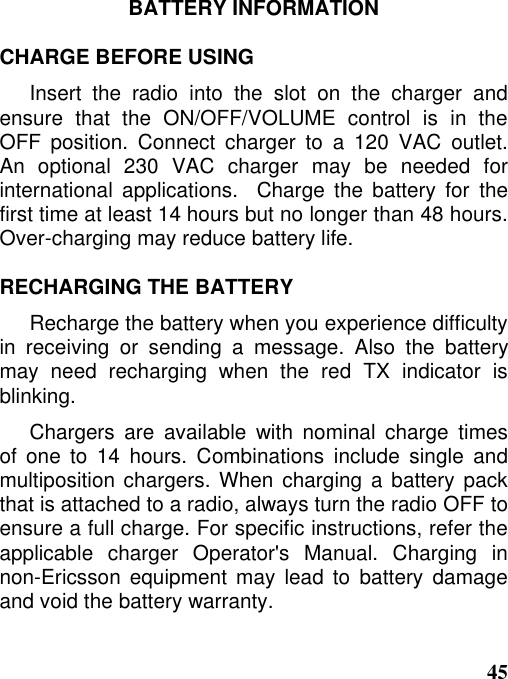 45BATTERY INFORMATIONCHARGE BEFORE USINGInsert the radio into the slot on the charger andensure that the ON/OFF/VOLUME control is in theOFF position. Connect charger to a 120 VAC outlet.An optional 230 VAC charger may be needed forinternational applications.  Charge the battery for thefirst time at least 14 hours but no longer than 48 hours.Over-charging may reduce battery life.RECHARGING THE BATTERYRecharge the battery when you experience difficultyin receiving or sending a message. Also the batterymay need recharging when the red TX indicator isblinking.Chargers are available with nominal charge timesof one to 14 hours. Combinations include single andmultiposition chargers. When charging a battery packthat is attached to a radio, always turn the radio OFF toensure a full charge. For specific instructions, refer theapplicable charger Operator&apos;s Manual. Charging innon-Ericsson equipment may lead to battery damageand void the battery warranty.