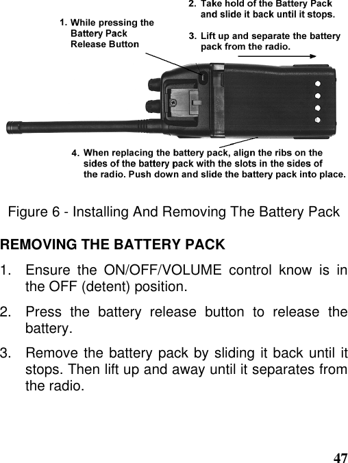 47Figure 6 - Installing And Removing The Battery PackREMOVING THE BATTERY PACK1.   Ensure the ON/OFF/VOLUME control know is inthe OFF (detent) position.2.   Press  the  battery  release  button  to  release  thebattery.3.   Remove the battery pack by sliding it back until itstops. Then lift up and away until it separates fromthe radio.