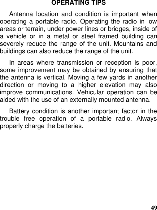 49OPERATING TIPSAntenna location and condition is important whenoperating a portable radio. Operating the radio in lowareas or terrain, under power lines or bridges, inside ofa vehicle or in a metal or steel framed building canseverely reduce the range of the unit. Mountains andbuildings can also reduce the range of the unit.In areas where transmission or reception is poor,some improvement may be obtained by ensuring thatthe antenna is vertical. Moving a few yards in anotherdirection or moving to a higher elevation may alsoimprove communications. Vehicular operation can beaided with the use of an externally mounted antenna.Battery condition is another important factor in thetrouble free operation of a portable radio. Alwaysproperly charge the batteries.