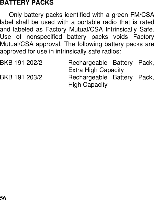 56BATTERY PACKSOnly battery packs identified with a green FM/CSAlabel shall be used with a portable radio that is ratedand labeled as Factory Mutual/CSA Intrinsically Safe.Use of nonspecified battery packs voids FactoryMutual/CSA approval. The following battery packs areapproved for use in intrinsically safe radios:BKB 191 202/2   Rechargeable  Battery  Pack,Extra High CapacityBKB 191 203/2   Rechargeable  Battery  Pack,High Capacity