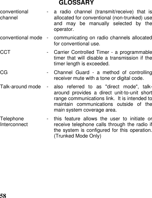 58GLOSSARYconventionalchannel  - a radio channel (transmit/receive) that isallocated for conventional (non-trunked) useand may be manually selected by theoperator.conventional mode  - communicating on radio channels allocatedfor conventional use.CCT  - Carrier Controlled Timer - a programmabletimer that will disable a transmission if thetimer length is exceeded.CG  - Channel Guard - a method of controllingreceiver mute with a tone or digital code.Talk-around mode  - also referred to as &quot;direct mode&quot;, talk-around provides a direct unit-to-unit shortrange communications link.  It is intended tomaintain communications outside of themain system coverage area.TelephoneInterconnect  - this  feature  allows  the  user  to  initiate  orreceive telephone calls through the radio ifthe system is configured for this operation.(Trunked Mode Only)