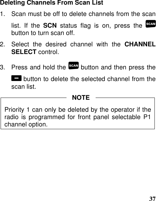 37Deleting Channels From Scan List1.   Scan must be off to delete channels from the scanlist. If the SCN status flag is on, press the button to turn scan off.2.   Select  the  desired  channel  with  the  CHANNELSELECT control.3.   Press and hold the  button and then press the button to delete the selected channel from thescan list.Priority 1 can only be deleted by the operator if theradio is programmed for front panel selectable P1channel option.NOTE