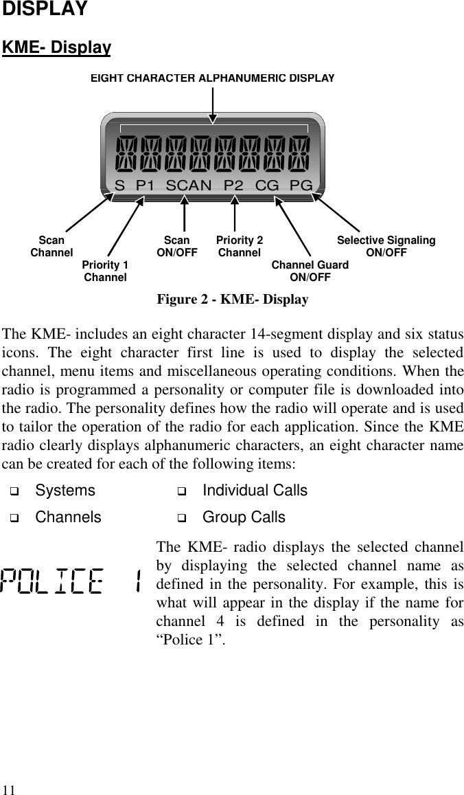 11DISPLAYKME- DisplaySP1SCANP2CGPGEIGHT CHARACTER ALPHANUMERIC DISPLAYSelective SignalingON/OFFScanChannel Priority 2ChannelScanON/OFF Channel GuardON/OFFPriority 1ChannelFigure 2 - KME- DisplayThe KME- includes an eight character 14-segment display and six statusicons. The eight character first line is used to display the selectedchannel, menu items and miscellaneous operating conditions. When theradio is programmed a personality or computer file is downloaded intothe radio. The personality defines how the radio will operate and is usedto tailor the operation of the radio for each application. Since the KMEradio clearly displays alphanumeric characters, an eight character namecan be created for each of the following items: Systems  Individual Calls Channels  Group CallsThe KME- radio displays the selected channelby displaying the selected channel name asdefined in the personality. For example, this iswhat will appear in the display if the name forchannel 4 is defined in the personality as“Police 1”.
