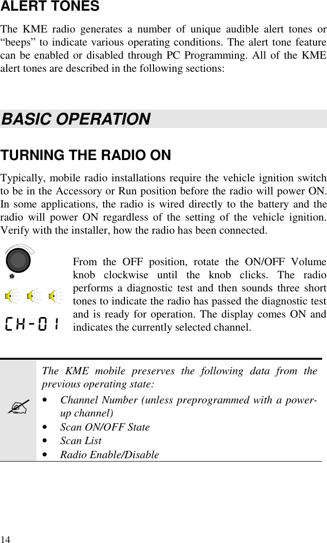 14ALERT TONESThe KME radio generates a number of unique audible alert tones or“beeps” to indicate various operating conditions. The alert tone featurecan be enabled or disabled through PC Programming. All of the KMEalert tones are described in the following sections:BASIC OPERATIONTURNING THE RADIO ONTypically, mobile radio installations require the vehicle ignition switchto be in the Accessory or Run position before the radio will power ON.In some applications, the radio is wired directly to the battery and theradio will power ON regardless of the setting of the vehicle ignition.Verify with the installer, how the radio has been connected.From the OFF position, rotate the ON/OFF Volumeknob clockwise until the knob clicks. The radioperforms a diagnostic test and then sounds three shorttones to indicate the radio has passed the diagnostic testand is ready for operation. The display comes ON andindicates the currently selected channel.?The KME mobile preserves the following data from theprevious operating state:• Channel Number (unless preprogrammed with a power-up channel)• Scan ON/OFF State• Scan List• Radio Enable/Disable