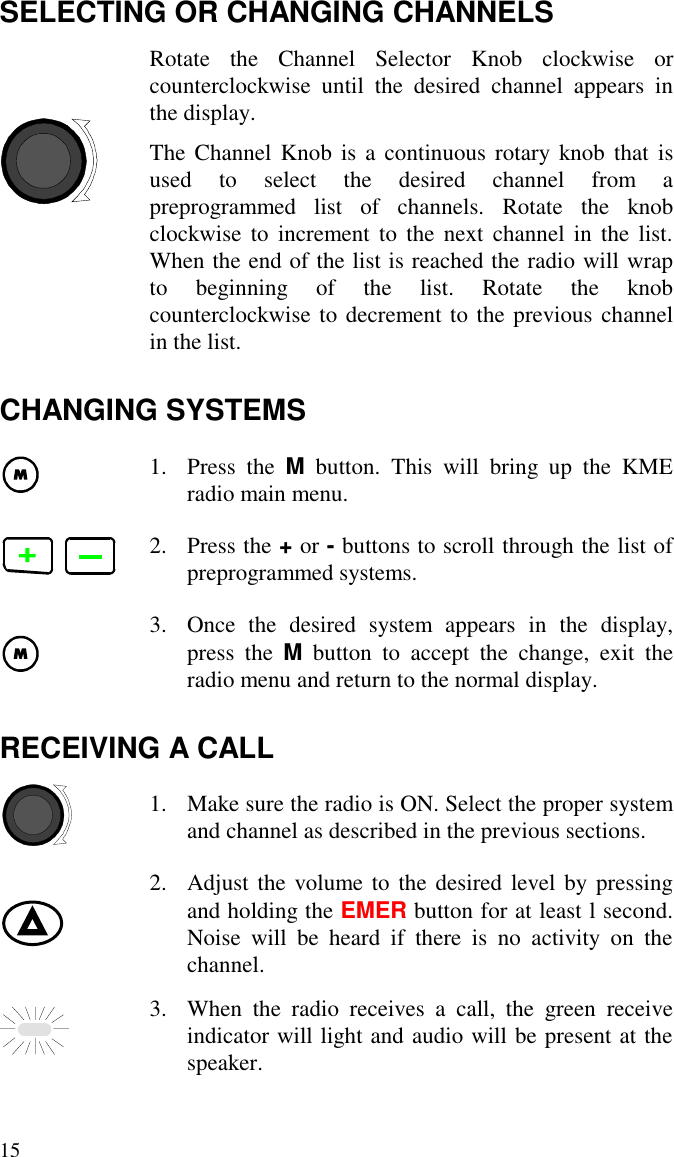 15SELECTING OR CHANGING CHANNELSRotate the Channel Selector Knob clockwise orcounterclockwise until the desired channel appears inthe display.The Channel Knob is a continuous rotary knob that isused to select the desired channel from apreprogrammed list of channels. Rotate the knobclockwise to increment to the next channel in the list.When the end of the list is reached the radio will wrapto beginning of the list. Rotate the knobcounterclockwise to decrement to the previous channelin the list.CHANGING SYSTEMS1. Press the M button. This will bring up the KMEradio main menu.2. Press the + or - buttons to scroll through the list ofpreprogrammed systems.3. Once the desired system appears in the display,press the M button to accept the change, exit theradio menu and return to the normal display.RECEIVING A CALL1. Make sure the radio is ON. Select the proper systemand channel as described in the previous sections.2. Adjust the volume to the desired level by pressingand holding the EMER button for at least l second.Noise will be heard if there is no activity on thechannel.3. When the radio receives a call, the green receiveindicator will light and audio will be present at thespeaker.