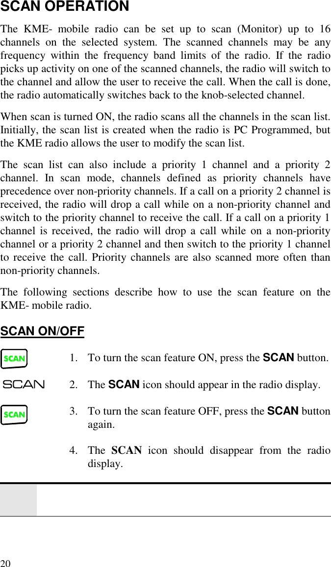 20SCAN OPERATIONThe KME- mobile radio can be set up to scan (Monitor) up to 16channels on the selected system. The scanned channels may be anyfrequency within the frequency band limits of the radio. If the radiopicks up activity on one of the scanned channels, the radio will switch tothe channel and allow the user to receive the call. When the call is done,the radio automatically switches back to the knob-selected channel.When scan is turned ON, the radio scans all the channels in the scan list.Initially, the scan list is created when the radio is PC Programmed, butthe KME radio allows the user to modify the scan list.The scan list can also include a priority 1 channel and a priority 2channel. In scan mode, channels defined as priority channels haveprecedence over non-priority channels. If a call on a priority 2 channel isreceived, the radio will drop a call while on a non-priority channel andswitch to the priority channel to receive the call. If a call on a priority 1channel is received, the radio will drop a call while on a non-prioritychannel or a priority 2 channel and then switch to the priority 1 channelto receive the call. Priority channels are also scanned more often thannon-priority channels.The following sections describe how to use the scan feature on theKME- mobile radio.SCAN ON/OFF1. To turn the scan feature ON, press the SCAN button.2. The SCAN icon should appear in the radio display.3. To turn the scan feature OFF, press the SCAN buttonagain.4. The  SCAN icon should disappear from the radiodisplay.