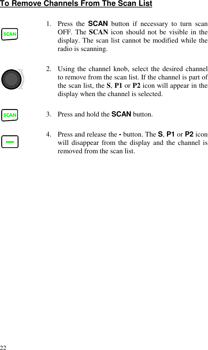 22To Remove Channels From The Scan List1. Press the SCAN button if necessary to turn scanOFF. The SCAN icon should not be visible in thedisplay. The scan list cannot be modified while theradio is scanning.2. Using the channel knob, select the desired channelto remove from the scan list. If the channel is part ofthe scan list, the S, P1 or P2 icon will appear in thedisplay when the channel is selected.3. Press and hold the SCAN button.4. Press and release the - button. The S, P1 or P2 iconwill disappear from the display and the channel isremoved from the scan list.
