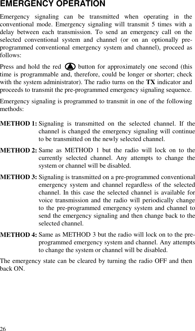 26EMERGENCY OPERATIONEmergency signaling can be transmitted when operating in theconventional mode. Emergency signaling will transmit 5 times with adelay between each transmission. To send an emergency call on theselected conventional system and channel (or on an optionally pre-programmed conventional emergency system and channel), proceed asfollows:Press and hold the red       button for approximately one second (thistime is programmable and, therefore, could be longer or shorter; checkwith the system administrator). The radio turns on the TX indicator andproceeds to transmit the pre-programmed emergency signaling sequence.Emergency signaling is programmed to transmit in one of the followingmethods:METHOD 1: Signaling is transmitted on the selected channel. If thechannel is changed the emergency signaling will continueto be transmitted on the newly selected channel.METHOD 2: Same as METHOD 1 but the radio will lock on to thecurrently selected channel. Any attempts to change thesystem or channel will be disabled.METHOD 3: Signaling is transmitted on a pre-programmed conventionalemergency system and channel regardless of the selectedchannel. In this case the selected channel is available forvoice transmission and the radio will periodically changeto the pre-programmed emergency system and channel tosend the emergency signaling and then change back to theselected channel.METHOD 4: Same as METHOD 3 but the radio will lock on to the pre-programmed emergency system and channel. Any attemptsto change the system or channel will be disabled.The emergency state can be cleared by turning the radio OFF and thenback ON.