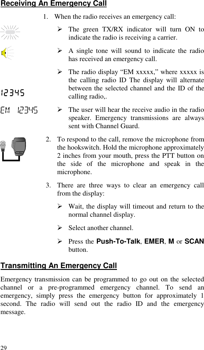29Receiving An Emergency Call1. When the radio receives an emergency call:À The green TX/RX indicator will turn ON toindicate the radio is receiving a carrier.À A single tone will sound to indicate the radiohas received an emergency call.À The radio display “EM xxxxx,” where xxxxx isthe calling radio ID The display will alternatebetween the selected channel and the ID of thecalling radio,.À The user will hear the receive audio in the radiospeaker. Emergency transmissions are alwayssent with Channel Guard.2. To respond to the call, remove the microphone fromthe hookswitch. Hold the microphone approximately2 inches from your mouth, press the PTT button onthe side of the microphone and speak in themicrophone.3. There are three ways to clear an emergency callfrom the display:À Wait, the display will timeout and return to thenormal channel display.À Select another channel.À Press the Push-To-Talk, EMER, M or SCANbutton.Transmitting An Emergency CallEmergency transmission can be programmed to go out on the selectedchannel or a pre-programmed emergency channel. To send anemergency, simply press the emergency button for approximately 1second. The radio will send out the radio ID and the emergencymessage.