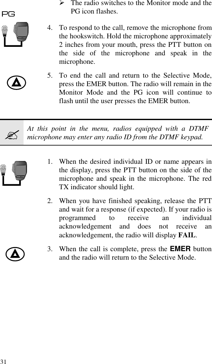 31À The radio switches to the Monitor mode and thePG icon flashes.4. To respond to the call, remove the microphone fromthe hookswitch. Hold the microphone approximately2 inches from your mouth, press the PTT button onthe side of the microphone and speak in themicrophone.5. To end the call and return to the Selective Mode,press the EMER button. The radio will remain in theMonitor Mode and the PG icon will continue toflash until the user presses the EMER button.?At this point in the menu, radios equipped with a DTMFmicrophone may enter any radio ID from the DTMF keypad.1. When the desired individual ID or name appears inthe display, press the PTT button on the side of themicrophone and speak in the microphone. The redTX indicator should light.2. When you have finished speaking, release the PTTand wait for a response (if expected). If your radio isprogrammed to receive an individualacknowledgement and does not receive anacknowledgement, the radio will display FAIL.3. When the call is complete, press the EMER buttonand the radio will return to the Selective Mode.