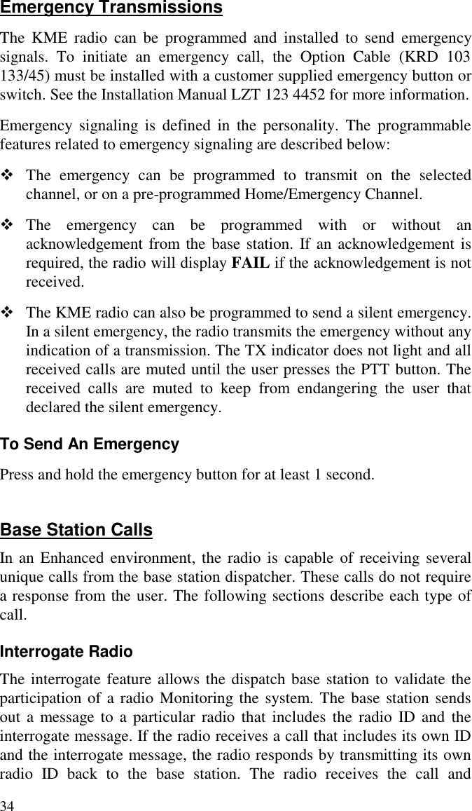 34Emergency TransmissionsThe KME radio can be programmed and installed to send emergencysignals. To initiate an emergency call, the Option Cable (KRD 103133/45) must be installed with a customer supplied emergency button orswitch. See the Installation Manual LZT 123 4452 for more information.Emergency signaling is defined in the personality. The programmablefeatures related to emergency signaling are described below:v The emergency can be programmed to transmit on the selectedchannel, or on a pre-programmed Home/Emergency Channel.v The emergency can be programmed with or without anacknowledgement from the base station. If an acknowledgement isrequired, the radio will display FAIL if the acknowledgement is notreceived.v The KME radio can also be programmed to send a silent emergency.In a silent emergency, the radio transmits the emergency without anyindication of a transmission. The TX indicator does not light and allreceived calls are muted until the user presses the PTT button. Thereceived calls are muted to keep from endangering the user thatdeclared the silent emergency.To Send An EmergencyPress and hold the emergency button for at least 1 second.Base Station CallsIn an Enhanced environment, the radio is capable of receiving severalunique calls from the base station dispatcher. These calls do not requirea response from the user. The following sections describe each type ofcall.Interrogate RadioThe interrogate feature allows the dispatch base station to validate theparticipation of a radio Monitoring the system. The base station sendsout a message to a particular radio that includes the radio ID and theinterrogate message. If the radio receives a call that includes its own IDand the interrogate message, the radio responds by transmitting its ownradio ID back to the base station. The radio receives the call and