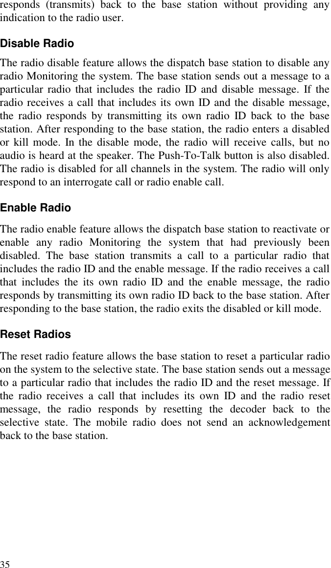 35responds (transmits) back to the base station without providing anyindication to the radio user.Disable RadioThe radio disable feature allows the dispatch base station to disable anyradio Monitoring the system. The base station sends out a message to aparticular radio that includes the radio ID and disable message. If theradio receives a call that includes its own ID and the disable message,the radio responds by transmitting its own radio ID back to the basestation. After responding to the base station, the radio enters a disabledor kill mode. In the disable mode, the radio will receive calls, but noaudio is heard at the speaker. The Push-To-Talk button is also disabled.The radio is disabled for all channels in the system. The radio will onlyrespond to an interrogate call or radio enable call.Enable RadioThe radio enable feature allows the dispatch base station to reactivate orenable any radio Monitoring the system that had previously beendisabled. The base station transmits a call to a particular radio thatincludes the radio ID and the enable message. If the radio receives a callthat includes the its own radio ID and the enable message, the radioresponds by transmitting its own radio ID back to the base station. Afterresponding to the base station, the radio exits the disabled or kill mode.Reset RadiosThe reset radio feature allows the base station to reset a particular radioon the system to the selective state. The base station sends out a messageto a particular radio that includes the radio ID and the reset message. Ifthe radio receives a call that includes its own ID and the radio resetmessage, the radio responds by resetting the decoder back to theselective state. The mobile radio does not send an acknowledgementback to the base station.