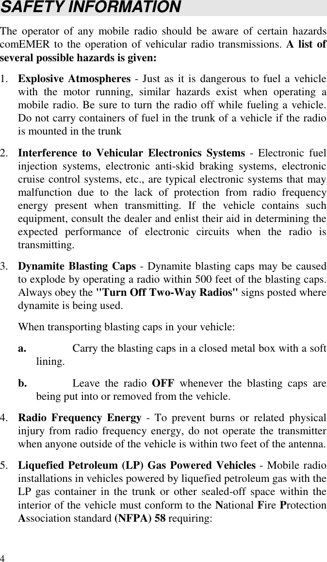 4SAFETY INFORMATIONThe operator of any mobile radio should be aware of certain hazardscomEMER to the operation of vehicular radio transmissions. A list ofseveral possible hazards is given:1. Explosive Atmospheres - Just as it is dangerous to fuel a vehiclewith the motor running, similar hazards exist when operating amobile radio. Be sure to turn the radio off while fueling a vehicle.Do not carry containers of fuel in the trunk of a vehicle if the radiois mounted in the trunk2. Interference to Vehicular Electronics Systems - Electronic fuelinjection systems, electronic anti-skid braking systems, electroniccruise control systems, etc., are typical electronic systems that maymalfunction due to the lack of protection from radio frequencyenergy present when transmitting. If the vehicle contains suchequipment, consult the dealer and enlist their aid in determining theexpected performance of electronic circuits when the radio istransmitting.3. Dynamite Blasting Caps - Dynamite blasting caps may be causedto explode by operating a radio within 500 feet of the blasting caps.Always obey the &quot;Turn Off Two-Way Radios&quot; signs posted wheredynamite is being used.When transporting blasting caps in your vehicle:a. Carry the blasting caps in a closed metal box with a softlining.b. Leave the radio OFF whenever the blasting caps arebeing put into or removed from the vehicle.4. Radio Frequency Energy - To prevent burns or related physicalinjury from radio frequency energy, do not operate the transmitterwhen anyone outside of the vehicle is within two feet of the antenna.5. Liquefied Petroleum (LP) Gas Powered Vehicles - Mobile radioinstallations in vehicles powered by liquefied petroleum gas with theLP gas container in the trunk or other sealed-off space within theinterior of the vehicle must conform to the National Fire ProtectionAssociation standard (NFPA) 58 requiring: