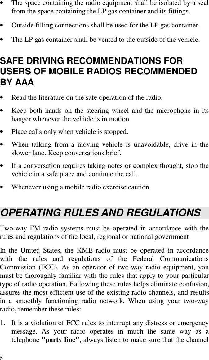 5• The space containing the radio equipment shall be isolated by a sealfrom the space containing the LP gas container and its fittings.• Outside filling connections shall be used for the LP gas container.• The LP gas container shall be vented to the outside of the vehicle.SAFE DRIVING RECOMMENDATIONS FORUSERS OF MOBILE RADIOS RECOMMENDEDBY AAA• Read the literature on the safe operation of the radio.• Keep both hands on the steering wheel and the microphone in itshanger whenever the vehicle is in motion.• Place calls only when vehicle is stopped.• When talking from a moving vehicle is unavoidable, drive in theslower lane. Keep conversations brief.• If a conversation requires taking notes or complex thought, stop thevehicle in a safe place and continue the call.• Whenever using a mobile radio exercise caution.OPERATING RULES AND REGULATIONSTwo-way FM radio systems must be operated in accordance with therules and regulations of the local, regional or national governmentIn the United States, the KME radio must be operated in accordancewith the rules and regulations of the Federal CommunicationsCommission (FCC). As an operator of two-way radio equipment, youmust be thoroughly familiar with the rules that apply to your particulartype of radio operation. Following these rules helps eliminate confusion,assures the most efficient use of the existing radio channels, and resultsin a smoothly functioning radio network. When using your two-wayradio, remember these rules:1. It is a violation of FCC rules to interrupt any distress or emergencymessage. As your radio operates in much the same way as atelephone &quot;party line&quot;, always listen to make sure that the channel