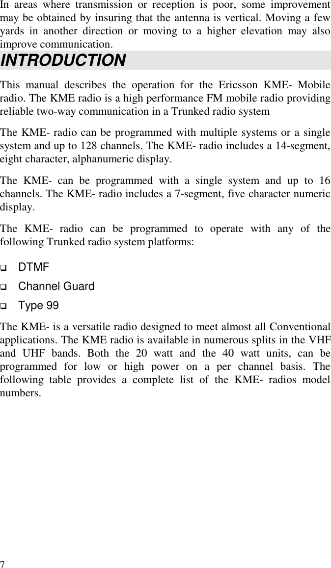 7In areas where transmission or reception is poor, some improvementmay be obtained by insuring that the antenna is vertical. Moving a fewyards in another direction or moving to a higher elevation may alsoimprove communication.INTRODUCTIONThis manual describes the operation for the Ericsson KME- Mobileradio. The KME radio is a high performance FM mobile radio providingreliable two-way communication in a Trunked radio systemThe KME- radio can be programmed with multiple systems or a singlesystem and up to 128 channels. The KME- radio includes a 14-segment,eight character, alphanumeric display.The KME- can be programmed with a single system and up to 16channels. The KME- radio includes a 7-segment, five character numericdisplay.The KME- radio can be programmed to operate with any of thefollowing Trunked radio system platforms: DTMF Channel Guard Type 99The KME- is a versatile radio designed to meet almost all Conventionalapplications. The KME radio is available in numerous splits in the VHFand UHF bands. Both the 20 watt and the 40 watt units, can beprogrammed for low or high power on a per channel basis. Thefollowing table provides a complete list of the KME- radios modelnumbers.