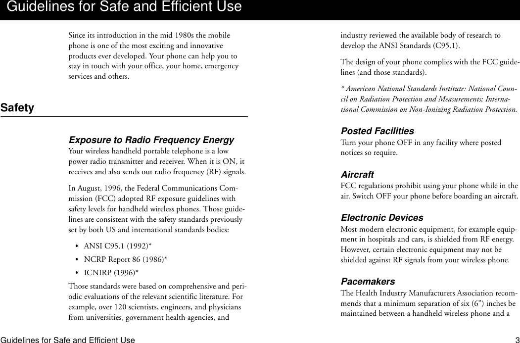 Guidelines for Safe and Efficient Use 3Since its introduction in the mid 1980s the mobile phone is one of the most exciting and innovative products ever developed. Your phone can help you to stay in touch with your office, your home, emergency services and others.SafetyExposure to Radio Frequency EnergyYour wireless handheld portable telephone is a low power radio transmitter and receiver. When it is ON, it receives and also sends out radio frequency (RF) signals.In August, 1996, the Federal Communications Com-mission (FCC) adopted RF exposure guidelines with safety levels for handheld wireless phones. Those guide-lines are consistent with the safety standards previously set by both US and international standards bodies:ANSI C95.1 (1992)*NCRP Report 86 (1986)*ICNIRP (1996)*Those standards were based on comprehensive and peri-odic evaluations of the relevant scientific literature. For example, over 120 scientists, engineers, and physicians from universities, government health agencies, and industry reviewed the available body of research to develop the ANSI Standards (C95.1).The design of your phone complies with the FCC guide-lines (and those standards).* American National Standards Institute: National Coun-cil on Radiation Protection and Measurements; Interna-tional Commission on Non-Ionizing Radiation Protection.Posted FacilitiesTurn your phone OFF in any facility where posted notices so require.AircraftFCC regulations prohibit using your phone while in the air. Switch OFF your phone before boarding an aircraft.Electronic DevicesMost modern electronic equipment, for example equip-ment in hospitals and cars, is shielded from RF energy. However, certain electronic equipment may not be shielded against RF signals from your wireless phone.PacemakersThe Health Industry Manufacturers Association recom-mends that a minimum separation of six (6”) inches be maintained between a handheld wireless phone and a Guidelines for Safe and Efficient Use