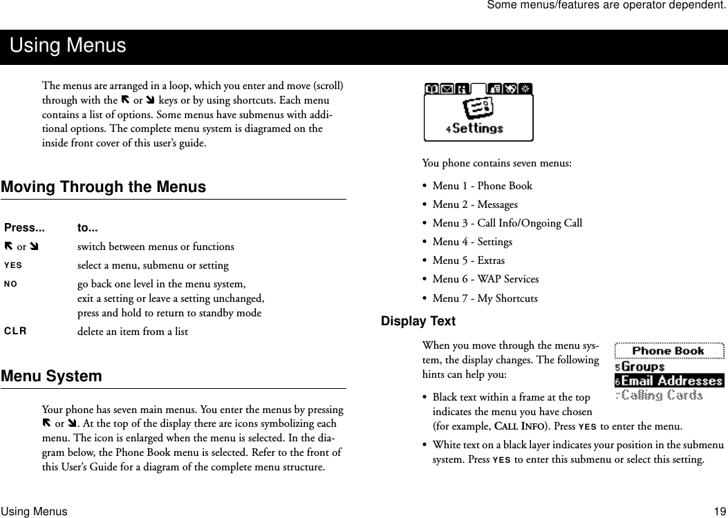 Some menus/features are operator dependent.Using Menus 19The menus are arranged in a loop, which you enter and move (scroll) through with the   or   keys or by using shortcuts. Each menu contains a list of options. Some menus have submenus with addi-tional options. The complete menu system is diagramed on the inside front cover of this user’s guide.Moving Through the Menus Menu SystemYour phone has seven main menus. You enter the menus by pressing  or  . At the top of the display there are icons symbolizing each menu. The icon is enlarged when the menu is selected. In the dia-gram below, the Phone Book menu is selected. Refer to the front of this User’s Guide for a diagram of the complete menu structure.You phone contains seven menus:•Menu 1 - Phone Book•Menu 2 - Messages•Menu 3 - Call Info/Ongoing Call•Menu 4 - Settings•Menu 5 - Extras•Menu 6 - WAP Services•Menu 7 - My ShortcutsDisplay TextWhen you move through the menu sys-tem, the display changes. The following hints can help you: •Black text within a frame at the top indicates the menu you have chosen (for example, CALL INFO). Press YES to enter the menu.•White text on a black layer indicates your position in the submenu system. Press YES to enter this submenu or select this setting. Using MenusPress... to... or  switch between menus or functionsYES select a menu, submenu or settingNO go back one level in the menu system,exit a setting or leave a setting unchanged,press and hold to return to standby modeCLR delete an item from a list