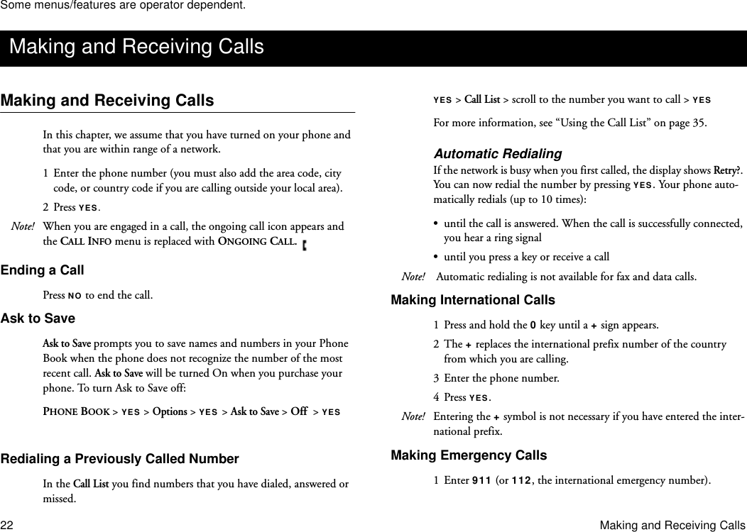 Some menus/features are operator dependent.22 Making and Receiving CallsMaking and Receiving CallsIn this chapter, we assume that you have turned on your phone and that you are within range of a network. 1  Enter the phone number (you must also add the area code, city code, or country code if you are calling outside your local area).2 Press YES.Note! When you are engaged in a call, the ongoing call icon appears and the CALL INFO menu is replaced with ONGOING CALL.    Ending a CallPress NO to end the call.Ask to SaveAsk to Save prompts you to save names and numbers in your Phone Book when the phone does not recognize the number of the most recent call. Ask to Save will be turned On when you purchase your phone. To turn Ask to Save off:PHONE BOOK &gt; YES &gt; Options &gt; YES &gt; Ask to Save &gt; Off  &gt; YES Redialing a Previously Called NumberIn the Call List you find numbers that you have dialed, answered or missed.YES &gt; Call List &gt; scroll to the number you want to call &gt; YES For more information, see “Using the Call List” on page 35.Automatic RedialingIf the network is busy when you first called, the display shows Retry?. You can now redial the number by pressing YES. Your phone auto-matically redials (up to 10 times):•until the call is answered. When the call is successfully connected, you hear a ring signal•until you press a key or receive a callNote!  Automatic redialing is not available for fax and data calls. Making International Calls1  Press and hold the 0 key until a + sign appears.2 The + replaces the international prefix number of the country from which you are calling.3 Enter the phone number.4 Press YES.Note! Entering the + symbol is not necessary if you have entered the inter-national prefix.Making Emergency Calls1 Enter 911 (or 112, the international emergency number).Making and Receiving Calls